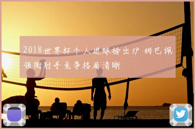 2018世界杯个人进球榜出炉 姆巴佩领衔射手竞争格局清晰