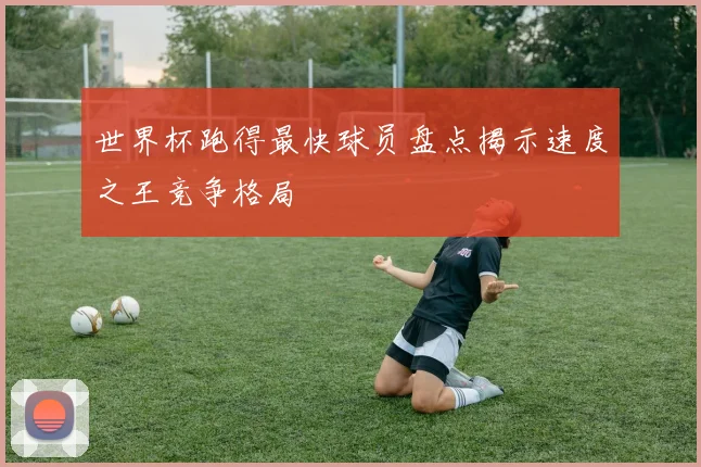 世界杯跑得最快球员盘点揭示速度之王竞争格局
