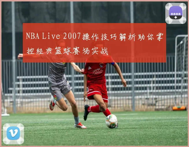 NBA Live 2007操作技巧解析助你掌控经典篮球赛场实战